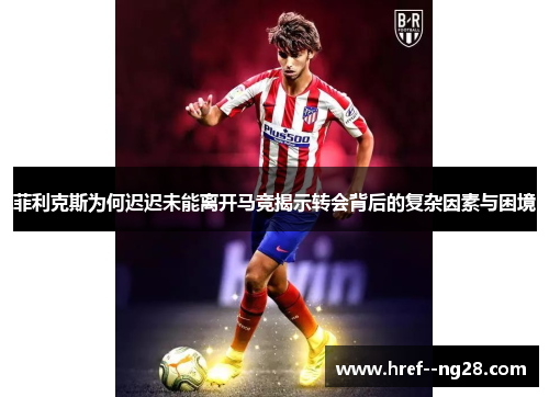 菲利克斯为何迟迟未能离开马竞揭示转会背后的复杂因素与困境