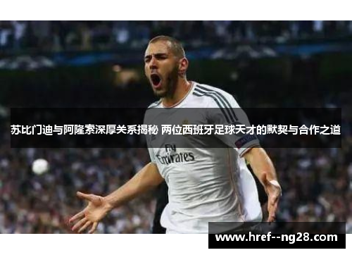 苏比门迪与阿隆索深厚关系揭秘 两位西班牙足球天才的默契与合作之道