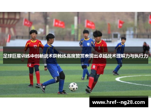 足球巨星训练中创新战术获教练高度赞赏表现出卓越战术理解力与执行力