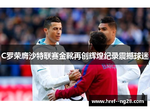 C罗荣膺沙特联赛金靴再创辉煌纪录震撼球迷