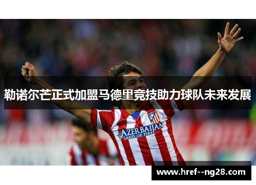 勒诺尔芒正式加盟马德里竞技助力球队未来发展