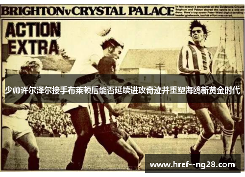 少帅许尔泽尔接手布莱顿后能否延续进攻奇迹并重塑海鸥新黄金时代